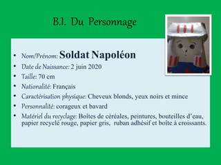 B.I. Du Personnage
• Nom/Prénom: Soldat Napoléon
• Date de Naissance: 2 juin 2020
• Taille: 70 cm
• Nationalité: Français
• Caractérisation physique: Cheveux blonds, yeux noirs et mince
• Personnalité: corageux et bavard
• Matériel du recyclage: Boîtes de céréales, peintures, bouteilles d’eau,
papier recyclé rouge, papier gris, ruban adhésif et boîte à croissants.
 