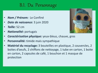 B.I. Du Personnage
• Nom / Prénom: Le Confiné
• Date de naissance: 3 juin 2020
• Taille: 52 cm
• Nationalité: portugais
• Caractérisation physique: yeux-bleus, chauve, gros
• Personnalité: timide mais sympathique
• Matériel du recyclage: 3 bouteilles en plastique, 2 couvercles, 2
boites d’oeufs, 2 chiffons de nettoyage, 1 tube en carton, 1 boite
en carton, 2 capsules de café, 1 bouchon et 1 masque de
protection
 