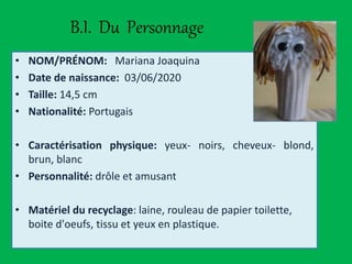 B.I. Du Personnage
• NOM/PRÉNOM: Mariana Joaquina
• Date de naissance: 03/06/2020
• Taille: 14,5 cm
• Nationalité: Portugais
• Caractérisation physique: yeux- noirs, cheveux- blond,
brun, blanc
• Personnalité: drôle et amusant
• Matériel du recyclage: laine, rouleau de papier toilette,
boite d'oeufs, tissu et yeux en plastique.
 