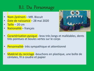 B.I. Du Personnage
• Nom /prénom – MR. Biscuit
• Date de naissance – 28 mai 2020
• Taille – 20 cm
• Nationalité – français
• Caractérisation pysique - bras très longs et malléables, dents
très pointues et boules vertes sur le corps
• Personnalité- très sympathique et attentionné
• Matériel du reciclage -bouchons en plastique, une boîte de
céréales, fil à coudre et papier
 