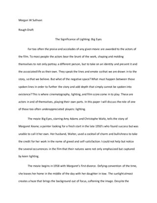 Morgan W Sullivan
Rough Draft
The Significance of Lighting: Big Eyes
Far too often the praise and accolades of any given movie are awarded to the actors of
the film. To most people the actors bear the brunt of the work, shaping and molding
themselves to not only portray a different person, but to take on an identity and present it and
the associated life as their own. They speak the lines and emote so that we are drawn in to the
story, so that we believe. But what of the negative space? What must happen between those
spoken lines in order to further the story and add depth that simply cannot be spoken into
existence? This is where cinematography, lighting, and film score come in to play. These are
actors in and of themselves, playing their own parts. In this paper I will discuss the role of one
of those too often underappreciated players: lighting.
The movie Big Eyes, starring Amy Adams and Christophe Waltz, tells the story of
Margaret Keane; a painter looking for a fresh start in the late 1950s who found success but was
unable to call it her own. Her husband, Walter, used a cocktail of charm and bullishness to take
the credit for her work in the name of greed and self-satisfaction. I could not help but notice
the several occurrences in the film that their natures were not only emphasized but captured
by keen lighting.
The movie begins in 1958 with Margarets first divorce. Defying convention of the time,
she leaves her home in the middle of the day with her daughter in tow. The sunlight almost
creates a haze that brings the background out of focus, softening the image. Despite the
 