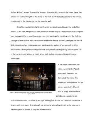 before, Walters temper flares and he becomes defensive. We can see in the image above that
Walter has back to the light, as if in denial of the truth itself. His lies have come to the surface,
represented by the shadow cast on the opposite wall.
One of the most striking lighting differences can be witnessed toward the end of the
movie. At this time, Margaret has seen Walter for who he truly is, a manipulative bully using her
own fear against her in order to procure even more paintings for monetary gain. She finds the
courage to leave Walter, relocate to Hawaii and file for divorce. Walters greed gets the best of
both characters when he demands more paintings and a portion of her proceeds in all her
future works. Having finally reached her limit, Margaret decides to publicly announce that she
is the true artist and is taken to court, where both parties are required to paint to prove
themselves.
In the image shown here, we
notice more than the good
versus evil them that has
dominated the movie. The
audience is reminded that life for
women was starkly different
than of today. Women of that
period were expected to be
subservient and meek, as hinted by the light flooding over Walter. His side of the court room is
bright, while hers is very dim. Although she is the one with right and truth on her side, she is
forced to prove it in order to step out of the darkness.
Figure 5: Walter and Margaret paint in court. Amy Adams and Christoph Waltz.
Big Eyes 2014
 