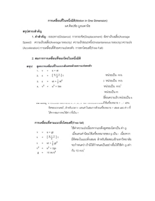 การเคลื่อนที่ในหนึ่งมิติ(Motion in One Dimension)
                                   ผศ.ศิลปชัย บูรณพานิช
สรุปสาระสําคัญ
       1. คําสําคัญ : ระยะทาง(Distance) การกระจัด(Displacement) อัตราเร็วเฉลี่ย(Average
Speed) ความเร็วเฉลี่ย(Average Velocity) ความเร็วขณะหนึ่ง(Instantaneous Velocity) ความเรง
(Acceleration) การเคลื่อนที่ดวยความเรงคงตัว การตกโดยเสรี(Free Fall)

       2. สมการการเคลื่อนที่ของวัตถุในหนึ่งมิติ



                                         เมื่อ u หมายถึง ความเร็วตน หนวยเปน m/s
                                                v หมายถึง ความเร็วปลาย หนวยเปน m/s
                                              a หมายถึง ความเรง         หนวยเปน m/s2
                                              s หมายถึง การกระจัด หนวยเปน m
                                              t หมายถึง เวลาที่วัตถุใชเปลี่ยนความเร็ว หนวยเปน s
          หมายเหตุ สําหรับปริมาณเวกเตอร u , v , a , s ในการเคลื่อนที่หนึ่งมิตใชเครื่องหมาย + , - แทน
                                                                              ิ
                    ทิศของเวกเตอร , สําหรับเวลา t แทนคาในสมการดวยเครื่องหมาย + เสมอ และ คา t ที่
                    ไดจากสมการจะใชคา t ที่เปน +

         การเคลื่อนที่ตามแนวดิ่งโดยเสรี(Free fall)
                                     ใชคาความเรงเนื่องจากแรงดึงดูดของโลกเปน คา g
                                      เมื่อแทนคานิยมใชเครื่องหมายของ g เปน - เนื่องจาก
                                     มีทิศลงในแนวดิ่งเสมอ สําหรับขอสอบเขามหาวิทยาลัย
                                     จะกําหนดวา ถามิไดกําหนดเปนอยางอื่นใหใชคา g เทา
                                     กับ 10 m/s2
 