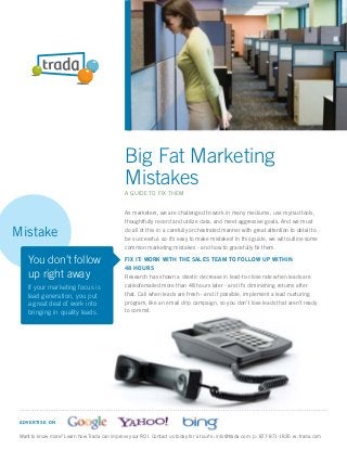 Big Fat Marketing
                                               Mistakes
                                               A GUIDE TO FIX THEM


                                               As marketers, we are challenged to work in many mediums, use myriad tools,
                                               thoughtfully record and utilize data, and meet aggressive goals. And we must

Mistake                                        do all of this in a carefully orchestrated manner with great attention to detail to
                                               be successful: so it’s easy to make mistakes! In this guide, we will outline some
                                               common marketing mistakes - and how to gracefully ﬁx them.

    You don’t follow                           FIX IT: WORK WITH THE SALES TEAM TO FOLLOW UP WITHIN
                                               48 HOURS
    up right away                              Research has shown a drastic decrease in lead-to-close rate when leads are
    If your marketing focus is                 called/emailed more than 48 hours later - and it’s diminishing returns after
    lead generation, you put                   that. Call when leads are fresh - and if possible, implement a lead nurturing
    a great deal of work into                  program, like an email drip campaign, so you don’t lose leads that aren’t ready
    bringing in quality leads.                 to commit.




 A D VE RTISE ON

 Want to know more? Learn how Trada can improve your ROI. Contact us today for a tour! e: info@trada.com p: 877-871-1835 w: trada.com
 