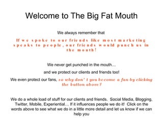 Welcome to The Big Fat Mouth We always remember that  If we spoke to our friends like most marketing speaks to people, our friends would punch us in the mouth! We never get punched in the mouth… and we protect our clients and friends too! We even protect our fans,  so why don’t you   become a fan by clicking the button above? We do a whole load of stuff for our clients and friends.  Social Media, Blogging, Twitter, Mobile, Experiential… If it influences people we do it!  Click on the words above to see what we do in a little more detail and let us know if we can help you 