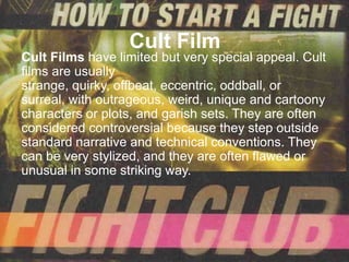 Cult Film
Cult Films have limited but very special appeal. Cult
films are usually
strange, quirky, offbeat, eccentric, oddball, or
surreal, with outrageous, weird, unique and cartoony
characters or plots, and garish sets. They are often
considered controversial because they step outside
standard narrative and technical conventions. They
can be very stylized, and they are often flawed or
unusual in some striking way.
 