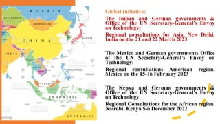 Global Initiative:
The Indian and German governments &
Office of the UN Secretary-General’s Envoy
on Technology:
Regional consultations for Asia, New Delhi,
India on the 21 and 22 March 2023
The Mexico and German governments Office
of the UN Secretary-General’s Envoy on
Technology:
Regional consultations American region,
Mexico on the 15-16 February 2023
The Kenya and German governments &
Office of the UN Secretary-General’s Envoy
on Technology
Regional Consultations for the African region,
Nairobi, Kenya 5-6 December 2022
 
