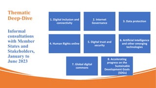 Thematic
Deep-Dive
Informal
consultations
with Member
States and
Stakeholders,
January to
June 2023
1. Digital inclusion and
connectivity
2. Internet
Governance
3. Data protection
4. Human Rights online
5. Digital trust and
security
6. Artificial Intelligence
and other emerging
technologies
7. Global digital
commons
8. Accelerating
progress on the
Sustainable
Development Goals
(SDGs)
 