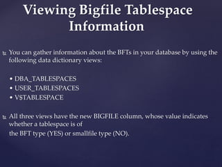  You can gather information about the BFTs in your database by using the
following data dictionary views:
• DBA_TABLESPACES
• USER_TABLESPACES
• V$TABLESPACE
 All three views have the new BIGFILE column, whose value indicates
whether a tablespace is of
the BFT type (YES) or smallfile type (NO).
Viewing Bigfile Tablespace
Information
 