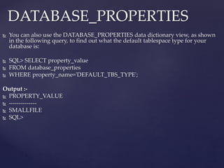  You can also use the DATABASE_PROPERTIES data dictionary view, as shown
in the following query, to find out what the default tablespace type for your
database is:
 SQL> SELECT property_value
 FROM database_properties
 WHERE property_name='DEFAULT_TBS_TYPE';
Output :-
 PROPERTY_VALUE
 --------------
 SMALLFILE
 SQL>
DATABASE_PROPERTIES
 