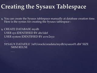 You can create the Sysaux tablespace manually at database creation time.
Here is the syntax for creating the Sysaux tablespace :
 CREATE DATABASE mydb
USER sys IDENTIFIED BY abc1def
USER system IDENTIFIED BY uvw2xyz
. . .
SYSAUX DATAFILE '/u01/oracle/oradata/mydb/sysaux01.dbf' SIZE
500M REUSE
. . .
Creating the Sysaux Tablespace
 