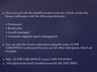  Once you provide the datafile location and size, Oracle creates the
Sysaux tablespace with the following attributes :
• Permanent
• Read/write
• Locally managed
• Automatic segment space management
 You can alter the Sysaux tablespace using the same ALTER
TABLESPACE command that you use for other tablespaces. Here’s an
example:
 SQL> ALTER TABLESPACE sysaux ADD DATAFILE
 '/u01/app/oracle/prod1/oradata/sysaux02.dbf' SIZE 500M;
 