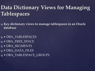  Key dictionary views to manage tablespaces in an Oracle
database
 • DBA_TABLESPACES
 • DBA_FREE_SPACE
 • DBA_SEGMENTS
 • DBA_DATA_FILES
 • DBA_TABLESPACE_GROUPS
Data Dictionary Views for Managing
Tablespaces
 