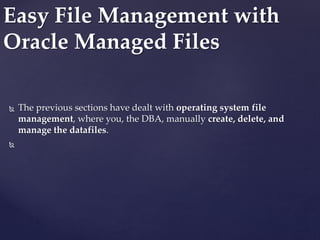  The previous sections have dealt with operating system file
management, where you, the DBA, manually create, delete, and
manage the datafiles.

Easy File Management with
Oracle Managed Files
 