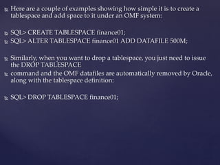  Here are a couple of examples showing how simple it is to create a
tablespace and add space to it under an OMF system:
 SQL> CREATE TABLESPACE finance01;
 SQL> ALTER TABLESPACE finance01 ADD DATAFILE 500M;
 Similarly, when you want to drop a tablespace, you just need to issue
the DROP TABLESPACE
 command and the OMF datafiles are automatically removed by Oracle,
along with the tablespace definition:
 SQL> DROP TABLESPACE finance01;
 