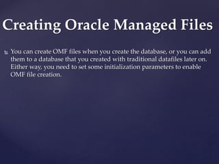  You can create OMF files when you create the database, or you can add
them to a database that you created with traditional datafiles later on.
Either way, you need to set some initialization parameters to enable
OMF file creation.
Creating Oracle Managed Files
 