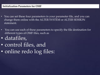 Initialization Parameters for OMF
• You can set these four parameters in your parameter file, and you can
change them online with the ALTER SYSTEM or ALTER SESSION
statement.
• You can use each of these parameters to specify the file destination for
different types of OMF files, such as
• datafiles,
• control files, and
• online redo log files:
 