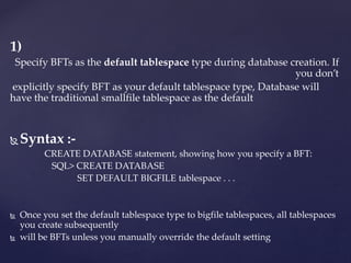 1)
Specify BFTs as the default tablespace type during database creation. If
you don’t
explicitly specify BFT as your default tablespace type, Database will
have the traditional smallfile tablespace as the default
 Syntax :-
CREATE DATABASE statement, showing how you specify a BFT:
SQL> CREATE DATABASE
SET DEFAULT BIGFILE tablespace . . .
 Once you set the default tablespace type to bigfile tablespaces, all tablespaces
you create subsequently
 will be BFTs unless you manually override the default setting
 
