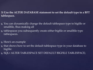 3) Use the ALTER DATABASE statement to set the default type to a BFT
tablespace.
 You can dynamically change the default tablespace type to bigfile or
smallfile, thus making all
 tablespaces you subsequently create either bigfile or smallfile type
tablespaces.
 Here’s an example
 that shows how to set the default tablespace type in your database to
bigfile:
 SQL> ALTER TABLESPACE SET DEFAULT BIGFILE TABLESPACE;
 
