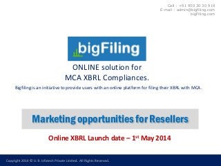 ONLINE solution for
MCA XBRL Compliances.
Marketing opportunities for Resellers
Online XBRL Launch date – 1st May 2014
Call : +91 950 30 30 919
E-mail : admin@bigfiling.com
bigFiling.com
Bigfiling is an initiative to provide users with an online platform for filing their XBRL with MCA.
 