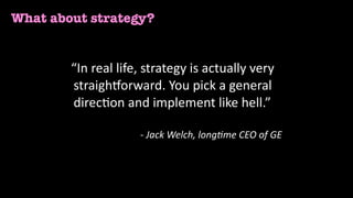 What about strategy?
“In	real	life,	strategy	is	actually	very	
straigh4orward.	You	pick	a	general	
direc<on	and	implement	like	hell.”	
-	Jack	Welch,	long/me	CEO	of	GE	
 
