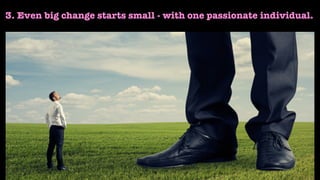3. Even big change starts small - with one passionate individual.
 