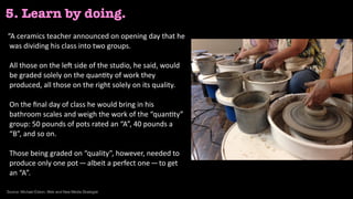 “A	ceramics	teacher	announced	on	opening	day	that	he	
was	dividing	his	class	into	two	groups. 
 
All	those	on	the	le@	side	of	the	studio,	he	said,	would	
be	graded	solely	on	the	quan<ty	of	work	they	
produced,	all	those	on	the	right	solely	on	its	quality. 
 
On	the	ﬁnal	day	of	class	he	would	bring	in	his	
bathroom	scales	and	weigh	the	work	of	the	“quan<ty”	
group:	50	pounds	of	pots	rated	an	“A”,	40	pounds	a	
“B”,	and	so	on. 
 
Those	being	graded	on	“quality”,	however,	needed	to	
produce	only	one	pot — albeit	a	perfect	one — to	get	
an	“A”.	
5. Learn by doing.
Source: Michael Edson, Web and New Media Strategist
 