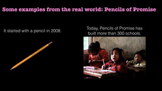 Some examples from the real world: Pencils of Promise
It started with a pencil in 2008.
Today, Pencils of Promise has
built more than 300 schools.
 