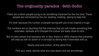 The originality paradox - Seth Godin
There are a billion people trying to do something important for the ﬁrst time. These
people are connected by the net, posting, creating, daring to leap ﬁrst.
It's hard, because the number of people racing with you to be original is huge.
The numbers are so daunting that the chances that you will create something that
resonates, spreads and changes the culture are really close to zero.
But it's also certain that someone will. In fact, there's a 100% chance that someone
will step up with an action or a concept so daring that it resonates with us.
Nearly zero and certain. At the same time.
Pick your odds, decide what you care about and act accordingly.
 
