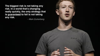 – Mark Zuckerberg
The biggest risk is not taking any
risk. In a world that’s changing
really quickly, the only strategy that
is guaranteed to fail is not taking
any risk.
 