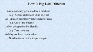 How Is Big Data Different
1) Automatically generated by a machine
(e.g. Sensor embedded in an engine)
2) Typically an entirely new source of data
(e.g. Use of the internet)
3) Not designed to be friendly
(e.g. Text streams)
4) May not have much values
• Need to focus on the important part
 