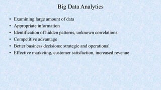 Big Data Analytics
• Examining large amount of data
• Appropriate information
• Identification of hidden patterns, unknown correlations
• Competitive advantage
• Better business decisions: strategic and operational
• Effective marketing, customer satisfaction, increased revenue
 
