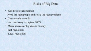 Risks of Big Data
• Will be so overwhelmed
-Need the right people and solve the right problems
• Costs escalate too fast
-Isn’t necessary to capture 100%
• Many sources of big data is privacy
-self-regulation
-Legal regulation
 