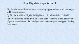 How Big data impacts on IT
• Big data is a troublesome force presenting opportunities with challenges
to IT organizations.
• By 2015 4.4 million IT jobs in Big Data ; 1.9 million is in US itself
• India will require a minimum of 1 lakh data scientists in the next couple
of years in addition to data analysts and data managers to support the Big
Data space.
 