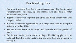 Benefits of Big Data
• Our newest research finds that organizations are using big data to target
customer-centric outcomes, tap into internal data and build a better
information ecosystem.
• Big Data is already an important part of the $64 billion database and data
analytics market
• It offers commercial opportunities of a comparable scale to enterprise
software in the late 1980s
• And the Internet boom of the 1990s, and the social media explosion of
today.
• Fast forward to the present and technologies like Hadoop give you the
scale and flexibility to store data before you know how you are going to
process it.
 