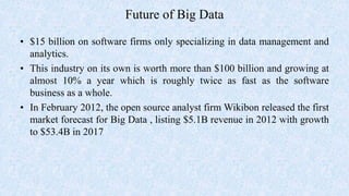Future of Big Data
• $15 billion on software firms only specializing in data management and
analytics.
• This industry on its own is worth more than $100 billion and growing at
almost 10% a year which is roughly twice as fast as the software
business as a whole.
• In February 2012, the open source analyst firm Wikibon released the first
market forecast for Big Data , listing $5.1B revenue in 2012 with growth
to $53.4B in 2017
 