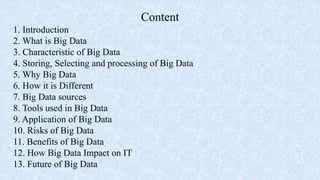 Content
1. Introduction
2. What is Big Data
3. Characteristic of Big Data
4. Storing, Selecting and processing of Big Data
5. Why Big Data
6. How it is Different
7. Big Data sources
8. Tools used in Big Data
9. Application of Big Data
10. Risks of Big Data
11. Benefits of Big Data
12. How Big Data Impact on IT
13. Future of Big Data
 