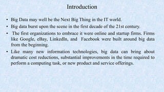 Introduction
• Big Data may well be the Next Big Thing in the IT world.
• Big data burst upon the scene in the first decade of the 21st century.
• The first organizations to embrace it were online and startup firms. Firms
like Google, eBay, LinkedIn, and Facebook were built around big data
from the beginning.
• Like many new information technologies, big data can bring about
dramatic cost reductions, substantial improvements in the time required to
perform a computing task, or new product and service offerings.
 