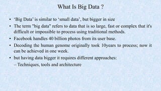What Is Big Data ?
• ‘Big Data’ is similar to ‘small data’, but bigger in size
• The term "big data" refers to data that is so large, fast or complex that it's
difficult or impossible to process using traditional methods.
• Facebook handles 40 billion photos from its user base.
• Decoding the human genome originally took 10years to process; now it
can be achieved in one week.
• but having data bigger it requires different approaches:
– Techniques, tools and architecture
 
