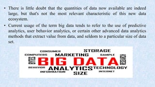 • There is little doubt that the quantities of data now available are indeed
large, but that's not the most relevant characteristic of this new data
ecosystem.
• Current usage of the term big data tends to refer to the use of predictive
analytics, user behavior analytics, or certain other advanced data analytics
methods that extract value from data, and seldom to a particular size of data
set.
 