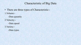 Characteristic of Big Data
• There are three types of Characteristic:-
1.Volume:-
-Data qunatity
2.Velocity:-
-Data speed
3.Variety:-
-Data types
 