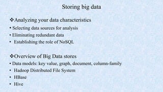 Storing big data
Analyzing your data characteristics
• Selecting data sources for analysis
• Eliminating redundant data
• Establishing the role of NoSQL
Overview of Big Data stores
• Data models: key value, graph, document, column-family
• Hadoop Distributed File System
• HBase
• Hive
 
