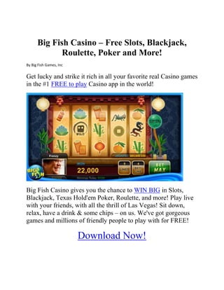 Big Fish Casino – Free Slots, Blackjack,
Roulette, Poker and More!
By Big Fish Games, Inc
Get lucky and strike it rich in all your favorite real Casino games
in the #1 FREE to play Casino app in the world!
Big Fish Casino gives you the chance to WIN BIG in Slots,
Blackjack, Texas Hold'em Poker, Roulette, and more! Play live
with your friends, with all the thrill of Las Vegas! Sit down,
relax, have a drink & some chips – on us. We've got gorgeous
games and millions of friendly people to play with for FREE!
Download Now!
 