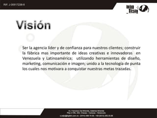 VisiónSer la agencia líder y de confianza para nuestros clientes; construir  la fábrica mas importante de ideas creativas e innovadoras  en Venezuela y Latinoamérica;  utilizando herramientas de diseño, marketing, comunicación e imagen; unido a la tecnología de punta los cuales nos motivara a conquistar nuestras metas trazadas.