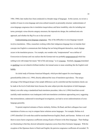 10

1984, 1988); later studies have been conducted in a broader range of languages. In this section, we review a

number of issues in cross-language and cross-cultural research on personality structure: underestimates of

cross-language congruence due to translation inequivalence and factor instability; rules for including trait

terms; prototypic versus discrete category structures; the imposed-etic design; the combined emic-etic

approach; and whether the Big Five are in fact universal.

       Underestimating cross-language congruence. One of the difficulties in cross-language research

involves translations. Often, researchers working within their indigenous language have to translate their

concepts into English to communicate their findings but not being bilinguals themselves, much slippage

occurs in the translation process. For example, one wonders why “temperamental” was a definer of

Extraversion in German until one realizes that the German trait was probably temperamentvoll which has

nothing to do with temper but means “full of life and energy,” as in vivacious. Similarly, frizzante (translated

as sparkling) was not related to brilliant intellect, but instead seems to mean something like the English word

bubbly.

       An initial study of German-American bilinguals, which provided support for cross-language

generalizability (John et al., 1984), directly addressed the issue of translation equivalence. The unique

advantage of the bilingual design is that sample differences can be controlled and that translation checks can

be made at the level of individual items because the same subject provides descriptions in both languages.

Indeed, even after using a standardized back-translation procedure, John et al. (1984) found that several

carefully made translations were inadequate (with item-translation correlations approaching zero), suggesting

that mistranslations, undetected in monolingual investigations, can lead to severe underestimations of cross-

language generality.

       To permit empirical estimates of factor similarity, Hofstee, De Raad, and their colleagues have used

translations of terms as a way to compare factor solutions across languages. For example, Hofstee et al.

(1997) identified 126 words that could be translated between English, Dutch, and German. Hofstee et al. used

them to assess factor congruence coefficients among all pairs of factors in the three languages. Their findings

are illuminating in that they showed substantial congruence across these three Germanic languages. With the

exception of the Openness factor in Dutch and English, the pairwise congruence coefficients all exceeded .70.
 