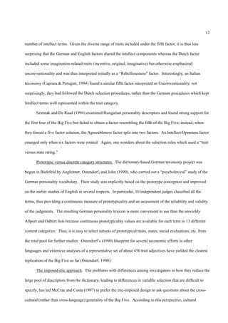 12

number of intellect terms. Given the diverse range of traits included under the fifth factor, it is thus less

surprising that the German and English factors shared the intellect components whereas the Dutch factor

included some imagination-related traits (inventive, original, imaginative) but otherwise emphasized

unconventionality and was thus interpreted initially as a “Rebelliousness” factor. Interestingly, an Italian

taxonomy (Caprara & Perugini, 1994) found a similar fifth factor interpreted as Unconventionality: not

surprisingly, they had followed the Dutch selection procedures, rather than the German procedures which kept

Intellect terms well represented within the trait category.

       Szirmak and De Raad (1994) examined Hungarian personality descriptors and found strong support for

the first four of the Big Five but failed to obtain a factor resembling the fifth of the Big Five; instead, when

they forced a five factor solution, the Agreeableness factor split into two factors. An Intellect/Openness factor

emerged only when six factors were rotated. Again, one wonders about the selection rules which used a “trait

versus state rating.”

       Prototypic versus discrete category structures. The dictionary-based German taxonomy project was

begun in Bielefeld by Angleitner, Ostendorf, and John (1990), who carried out a “psycholexical” study of the

German personality vocabulary. Their study was explicitly based on the prototype conception and improved

on the earlier studies of English in several respects. In particular, 10 independent judges classified all the

terms, thus providing a continuous measure of prototypicality and an assessment of the reliability and validity

of the judgments. The resulting German personality lexicon is more convenient to use than the unwieldy

Allport and Odbert lists because continuous prototypicality values are available for each term in 13 different

content categories. Thus, it is easy to select subsets of prototypical traits, states, social evaluations, etc. from

the total pool for further studies. Ostendorf’s (1990) blueprint for several taxonomic efforts in other

languages and extensive analyses of a representative set of about 450 trait adjectives have yielded the clearest

replication of the Big Five so far (Ostendorf, 1990).

       The imposed-etic approach. The problems with differences among investigators in how they reduce the

large pool of descriptors from the dictionary, leading to differences in variable selection that are difficult to

specify, has led McCrae and Costa (1997) to prefer the etic-imposed design to ask questions about the cross-

cultural (rather than cross-language) generality of the Big Five. According to this perspective, cultural
 