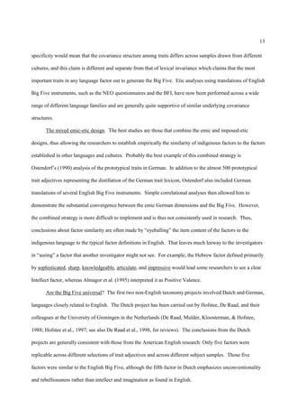 13

specificity would mean that the covariance structure among traits differs across samples drawn from different

cultures, and this claim is different and separate from that of lexical invariance which claims that the most

important traits in any language factor out to generate the Big Five. Etic analyses using translations of English

Big Five instruments, such as the NEO questionnaires and the BFI, have now been performed across a wide

range of different language families and are generally quite supportive of similar underlying covariance

structures.

       The mixed emic-etic design. The best studies are those that combine the emic and imposed-etic

designs, thus allowing the researchers to establish empirically the similarity of indigenous factors to the factors

established in other languages and cultures. Probably the best example of this combined strategy is

Ostendorf’s (1990) analysis of the prototypical traits in German. In addition to the almost 500 prototypical

trait adjectives representing the distillation of the German trait lexicon, Ostendorf also included German

translations of several English Big Five instruments. Simple correlational analyses then allowed him to

demonstrate the substantial convergence between the emic German dimensions and the Big Five. However,

the combined strategy is more difficult to implement and is thus not consistently used in research. Thus,

conclusions about factor similarity are often made by “eyeballing” the item content of the factors in the

indigenous language to the typical factor definitions in English. That leaves much leeway to the investigators

in “seeing” a factor that another investigator might not see. For example, the Hebrew factor defined primarily

by sophisticated, sharp, knowledgeable, articulate, and impressive would lead some researchers to see a clear

Intellect factor, whereas Almagor et al. (1995) interpreted it as Positive Valence.

       Are the Big Five universal? The first two non-English taxonomy projects involved Dutch and German,

languages closely related to English. The Dutch project has been carried out by Hofstee, De Raad, and their

colleagues at the University of Groningen in the Netherlands (De Raad, Mulder, Kloosterman, & Hofstee,

1988; Hofstee et al., 1997; see also De Raad et al., 1998, for reviews). The conclusions from the Dutch

projects are generally consistent with those from the American English research: Only five factors were

replicable across different selections of trait adjectives and across different subject samples. Those five

factors were similar to the English Big Five, although the fifth factor in Dutch emphasizes unconventionality

and rebelliousness rather than intellect and imagination as found in English.
 