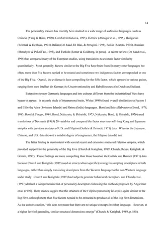 14

       The personality lexicon has recently been studied in a wide range of additional languages, such as

Chinese (Yang & Bond, 1990), Czech (Hrebickova, 1995), Hebrew (Almagor et al., 1995), Hungarian

(Szirmak & De Raad, 1994), Italian (De Raad, Di Blas, & Perugini, 1998), Polish (Szarota, 1995), Russian

(Shmelyov & Pokhil’ko, 1993), and Turkish (Somer & Goldberg, in press). A recent review (De Raad et al.,

1998) has compared many of the European studies, using translations to estimate factor similarity

quantitatively. Most generally, factors similar to the Big Five have been found in many other languages but

often, more than five factors needed to be rotated and sometimes two indigenous factors corresponded to one

of the Big Five. Overall, the evidence is least compelling for the fifth factor, which appears in various guises,

ranging from pure Intellect (in German) to Unconventionality and Rebelliousness (in Dutch and Italian).

       Extensions to non-Germanic languages and into cultures different from the industrialized West have

begun to appear. In an early study of interpersonal traits, White (1980) found overall similarities to Factors I

and II for the A'ara (Solomon Islands) and Orissa (India) languages. Bond and his collaborators (Bond, 1979,

1983; Bond & Forgas, 1984; Bond, Nakazato, & Shiraishi, 1975; Nakazato, Bond, & Shiraishi, 1976) used

translations of Norman's (1963) 20 variables and compared the factor structures of Hong Kong and Japanese

samples with previous analyses of U.S. and Filipino (Guthrie & Bennett, 1971) data. Whereas the Japanese,

Chinese, and U.S. data showed a notable degree of congruence, the Filipino data did not.

       The latter finding is inconsistent with several recent and extensive studies of Filipino samples, which

provided support for the generality of the Big Five (Church & Katigbak, 1989; Church, Reyes, Katigbak, &

Grimm, 1997). These findings are more compelling than those based on the Guthrie and Bennett (1971) data

because Church and Katigbak (1989) used an emic (culture-specific) strategy in sampling descriptors in both

languages, rather than simply translating descriptors from the Western language to the non-Western language

under study. Church and Katigbak (1989) had subjects generate behavioral exemplars, and Church et al.

(1997) derived a comprehensive list of personality descriptors following the methods proposed by Angleitner

et al. (1990). Both studies suggest that the structure of the Filipino personality lexicon is quite similar to the

Big Five, although more than five factors needed to be extracted to produce all of the Big Five dimensions.

As the authors caution, “this does not mean that there are no unique concepts in either language. However, at

a higher level of generality, similar structural dimensions emerge” (Church & Katigbak, 1989, p. 868).
 