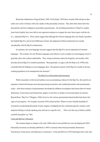 15

       Bond and collaborators (Yang & Bond, 1990; Yik & Bond, 1993) have recently followed up on their

earlier etic work in Chinese with emic studies of the personality structure. They drew their items from free

descriptions and from indigenous personality questionnaires. By including translations of Big Five marker

items from English, they were able to use regression analyses to compare the emic factor space with the etic

(i.e., imported) Big Five. Their results suggest that although the Chinese language does not cleanly reproduce

the English Big Five and several differences remain, the indigenous Chinese dimensions do overlap

considerably with the Big Five dimensions.

       In summary, the cross-language research suggests that the Big Five can be replicated in Germanic

languages. The evidence for non-Western languages and cultures is more complex yet encouraging; Factor V

generally shows the weakest replicability. Thus, strong conclusions about the linguistic universality of the

lexically derived Big Five would be premature. Most generally, we agree with De Raad et al. (1998) who

concluded that the findings in seven languages show “the general contours of the Big Five model as the best

working hypothesis of an omnipresent trait structure.”

                                        The Big Five in Personality Questionnaires

       While researchers in the lexical tradition were accumulating evidence for the Big Five, the need for an

integrative framework became more pressing among researchers who studied personality with questionnaire

scales. Joint factor analyses of questionnaires developed by different investigators had shown that two broad

dimensions, Extraversion and Neuroticism, appear in one form or another in most personality inventories.

Beyond these “Big Two” (Wiggins, 1968), however, the various questionnaire-based models had shown few

signs of convergence. For example, Eysenck (1991) observed that “Where we have literally hundreds of

inventories incorporating thousands of traits, largely overlapping but also containing specific variance, each

empirical finding is strictly speaking only relevant to a specific trait . . . This is not the way to build a unified

scientific discipline” (p. 786).

Costa and McCrae’s Research

       The situation began to change in the early 1980s when Costa and McCrae were developing the NEO

Personality Inventory (eventually published in 1985) to measure three broad personality dimensions:

Neuroticism, Extraversion, and Openness to experience. Costa and McCrae (1976) had begun their work with
 