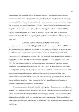 17

that loaded most highly on each of the five factors in that analysis. The item content of the scales was

adjusted somewhat to ensure adequate content coverage of the facets; however, these scales do not equally

represent each of the six facets defining each factor. For example, the Agreeableness scale includes five items

from the Altruism facet, three from Compliance, two from Trust, one from Tender-Mindedness, one from

Straightforwardness, and none from Modesty. The reliabilities reported in the manual (Costa & McCrae,

1992) are adequate, with a mean of .78 across the five factors. The NEO-FFI scales are substantially

correlated with the NEO PI-R scales, suggesting that they inherit a substantial portion of the validity of the

longer scales.

                          A Prototype Approach to Defining the Big Five Across Studies

       So far, we have reviewed both Goldberg’s (1990) lexically based research and Costa and McCrae’s

(1992) questionnaire-based research on the Big Five. Despite this extensive research, the Big Five structure

has not been accepted as a taxonomic superstructure by all researchers in the field (e.g., Block, 1995;

Eysenck, 1992, 1997; McAdams, 1992; Pervin, 1994). One problem, it seems, is the perception that there is

no single Big Five, which is evident in questions such as “which Big Five?” or “whose Big Five?” (John,

1989). For example, across studies the first factor has appeared as confident self-expression, surgency,

assertiveness, social extraversion, and power (see John, 1990, Table 3.1). Agreeableness has been labeled

social adaptability, likability, friendly compliance, agreeableness, and love. The Conscientiousness factor has

appeared under the names dependability, task interest, will to achieve, impulse control, and work.

Neuroticism versus Emotional Stability has also been called emotionality, ego strength (anxiety), dominant-

assured, satisfaction, and affect. Finally, Openness has also been labeled inquiring intellect, culture,

intelligence, intellect, intellectual interests, and intellectance.

       Of course, some variation from study to study is to be expected with dimensions as broad and inclusive

as the Big Five. Differences in factor solutions are likely to arise when researchers differ in the variables they

include, thus representing different parts of the factor's total range of meaning. Moreover, researchers differ

in their preferences for factor labels even when the factor content is quite similar. The fact that the labels

differ does not necessarily mean that the factors are different, too. Thus, there may be more commonality than

meets the eye.
 